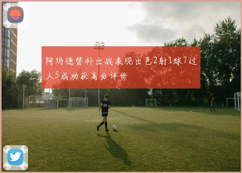 阿玛德替补出战表现出色2射1球7过人5成功获高分评价