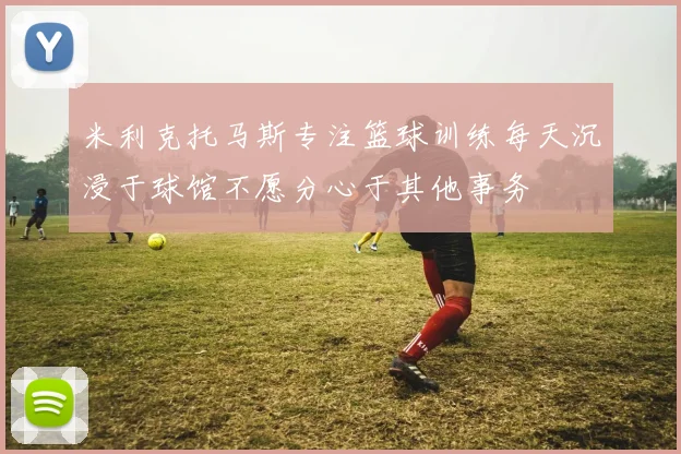 米利克托马斯专注篮球训练每天沉浸于球馆不愿分心于其他事务