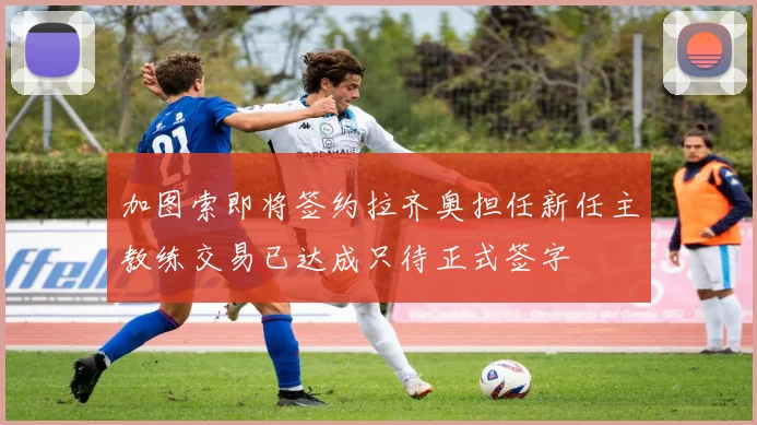 加图索即将签约拉齐奥担任新任主教练交易已达成只待正式签字