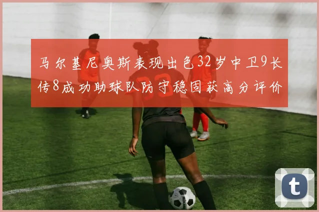 马尔基尼奥斯表现出色32岁中卫9长传8成功助球队防守稳固获高分评价