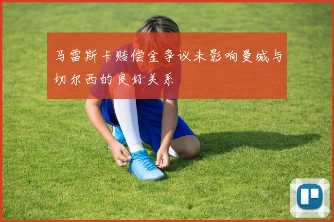 马雷斯卡赔偿金争议未影响曼城与切尔西的良好关系