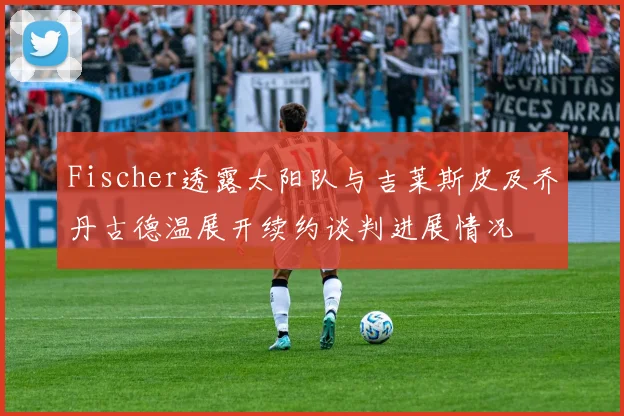 Fischer透露太阳队与吉莱斯皮及乔丹古德温展开续约谈判进展情况