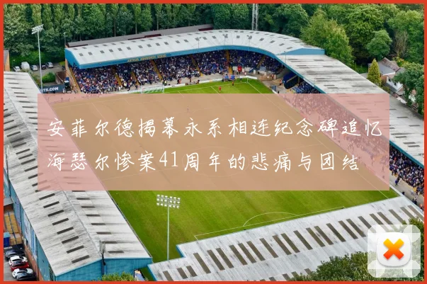 安菲尔德揭幕永系相连纪念碑追忆海瑟尔惨案41周年的悲痛与团结