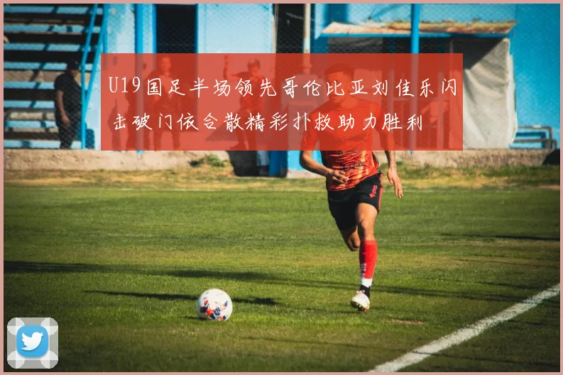 U19国足半场领先哥伦比亚刘佳乐闪击破门依合散精彩扑救助力胜利