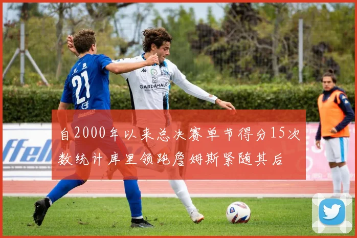 自2000年以来总决赛单节得分15次数统计库里领跑詹姆斯紧随其后