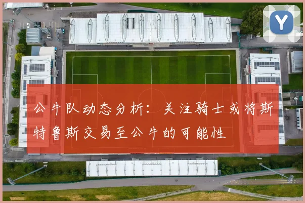 公牛队动态分析：关注骑士或将斯特鲁斯交易至公牛的可能性