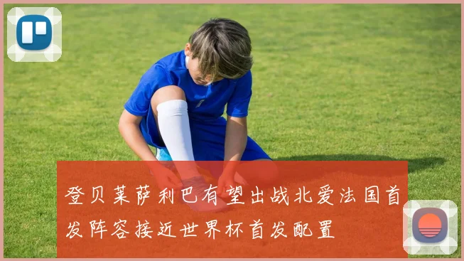 登贝莱萨利巴有望出战北爱法国首发阵容接近世界杯首发配置