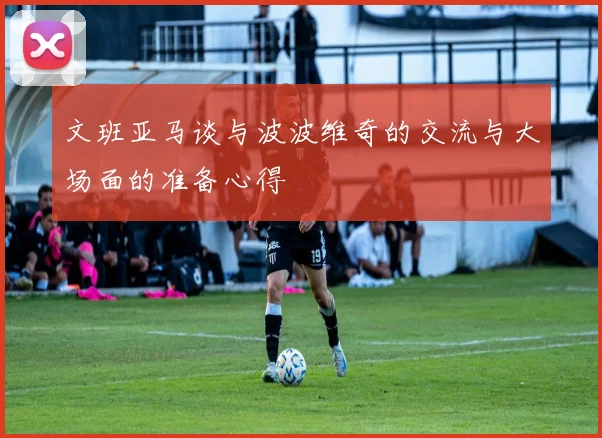 文班亚马谈与波波维奇的交流与大场面的准备心得