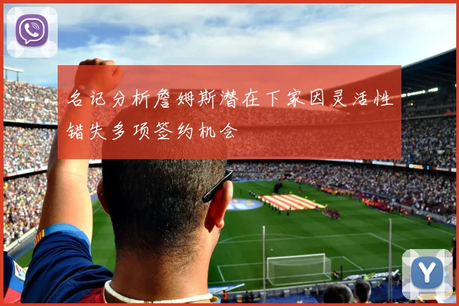 名记分析詹姆斯潜在下家因灵活性错失多项签约机会