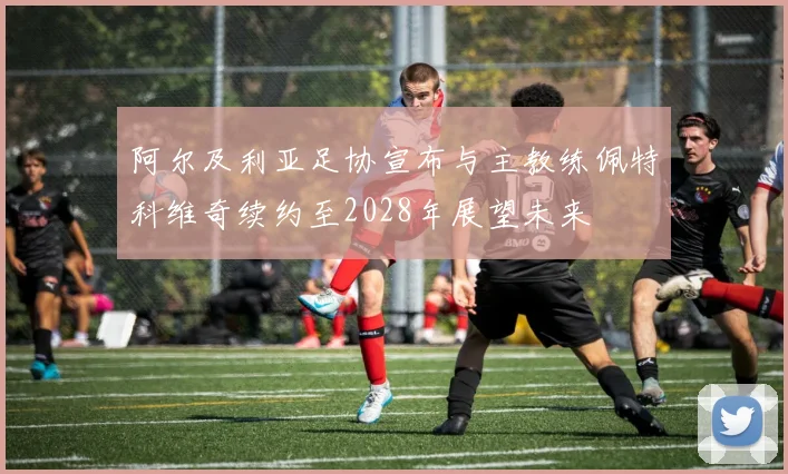 阿尔及利亚足协宣布与主教练佩特科维奇续约至2028年展望未来