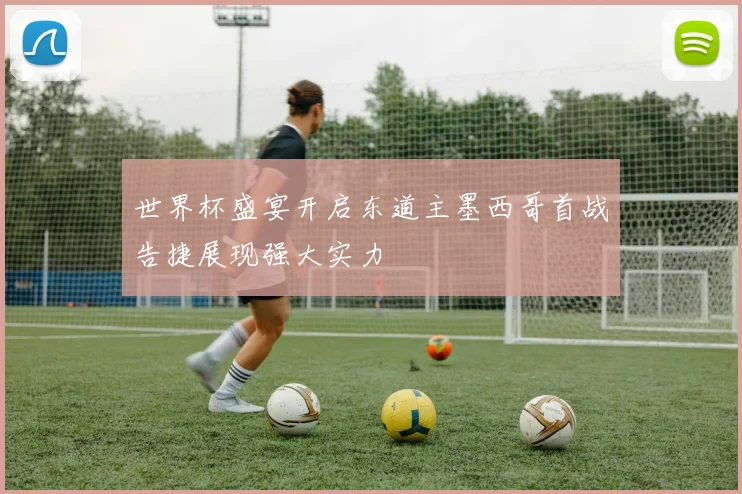 世界杯盛宴开启东道主墨西哥首战告捷展现强大实力